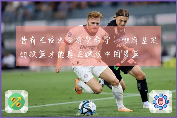 昔有王俊杰今有贺希宁！唯有坚定的投篮才能真正挽救中国男篮