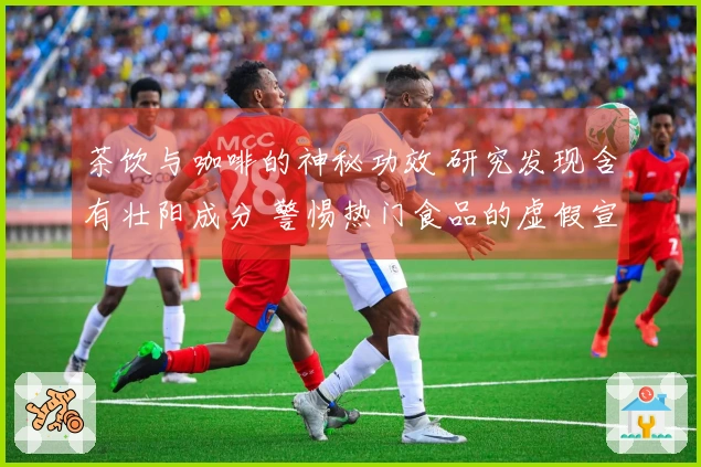 茶饮与咖啡的神秘功效 研究发现含有壮阳成分 警惕热门食品的虚假宣传陷阱