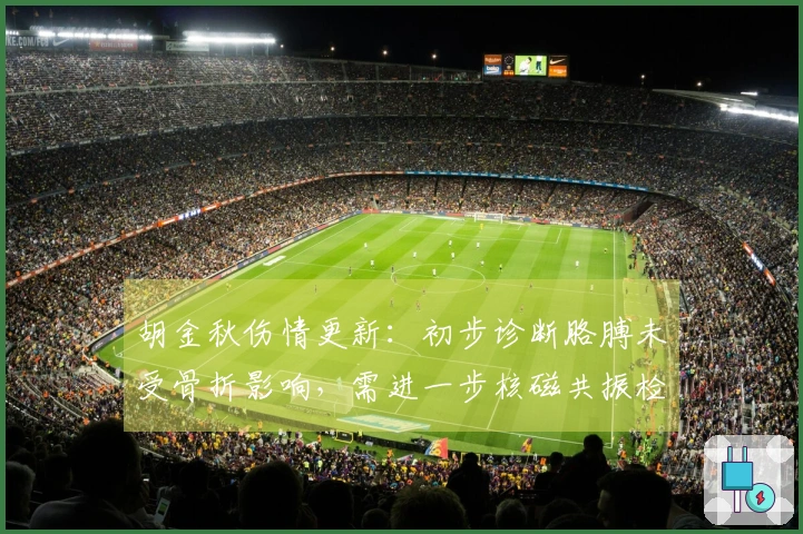 胡金秋伤情更新：初步诊断胳膊未受骨折影响，需进一步核磁共振检查。