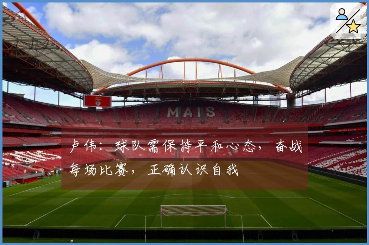 卢伟：球队需保持平和心态，奋战每场比赛，正确认识自我