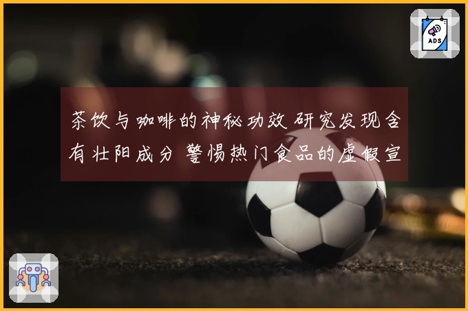 茶饮与咖啡的神秘功效 研究发现含有壮阳成分 警惕热门食品的虚假宣传陷阱
