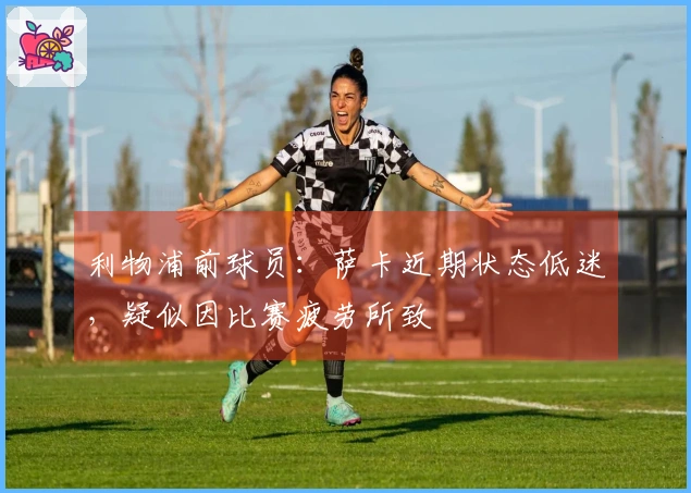 利物浦前球员：萨卡近期状态低迷，疑似因比赛疲劳所致