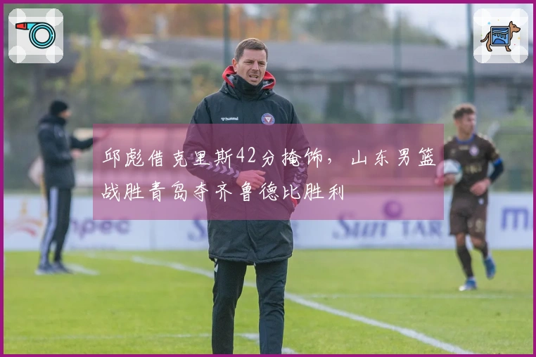 邱彪借克里斯42分掩饰，山东男篮战胜青岛夺齐鲁德比胜利