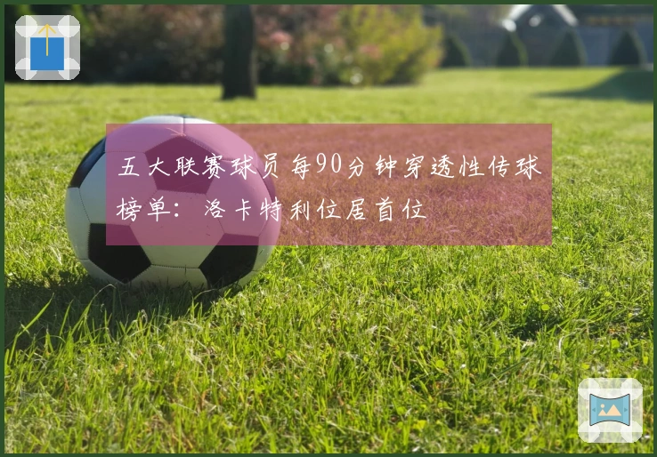 五大联赛球员每90分钟穿透性传球榜单：洛卡特利位居首位